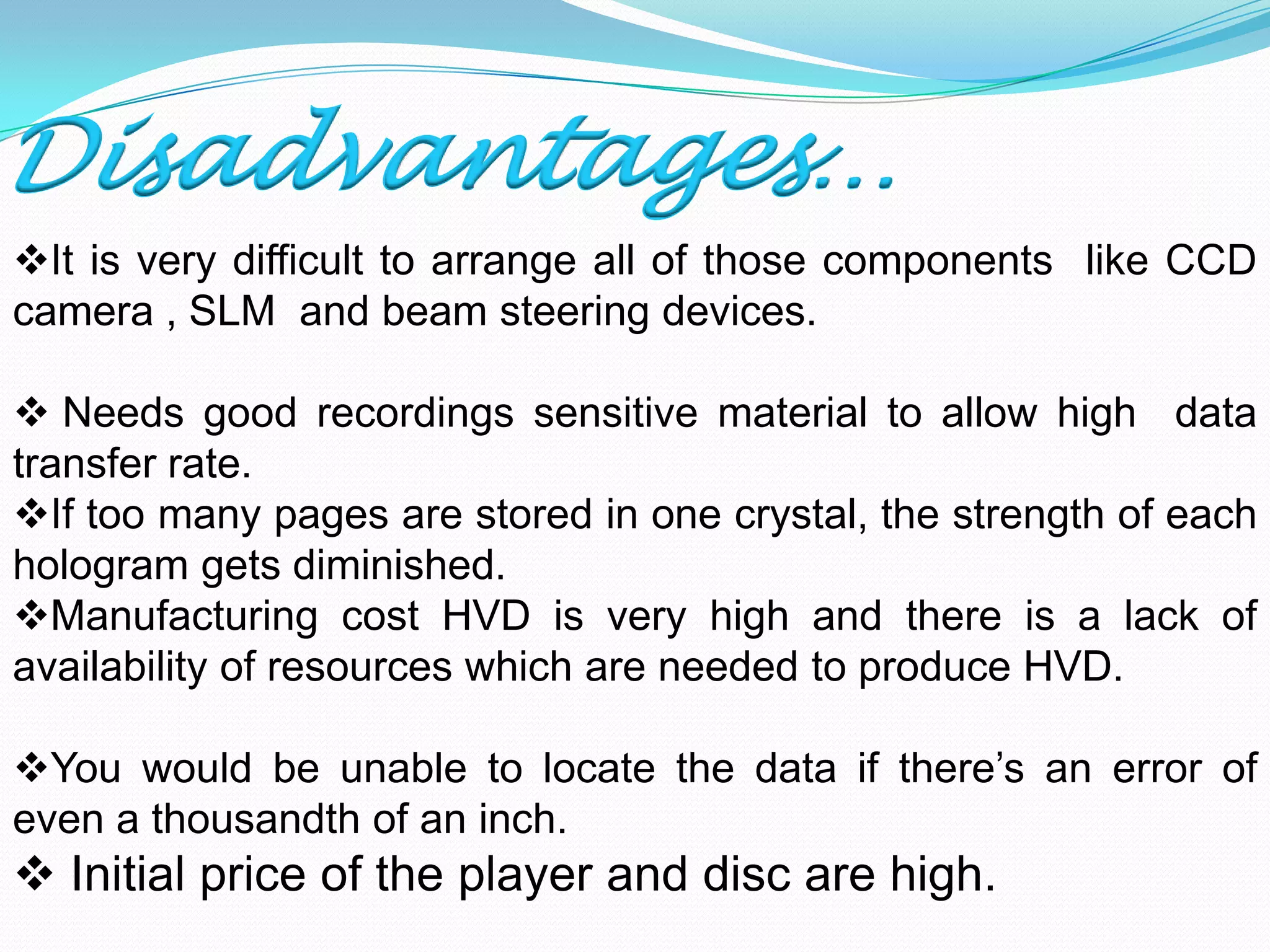 Disadvantages…
It is very difficult to arrange all of those components like CCD
camera , SLM and beam steering devices.
 Needs good recordings sensitive material to allow high data
transfer rate.
If too many pages are stored in one crystal, the strength of each
hologram gets diminished.
Manufacturing cost HVD is very high and there is a lack of
availability of resources which are needed to produce HVD.
You would be unable to locate the data if there’s an error of
even a thousandth of an inch.
 Initial price of the player and disc are high.
 