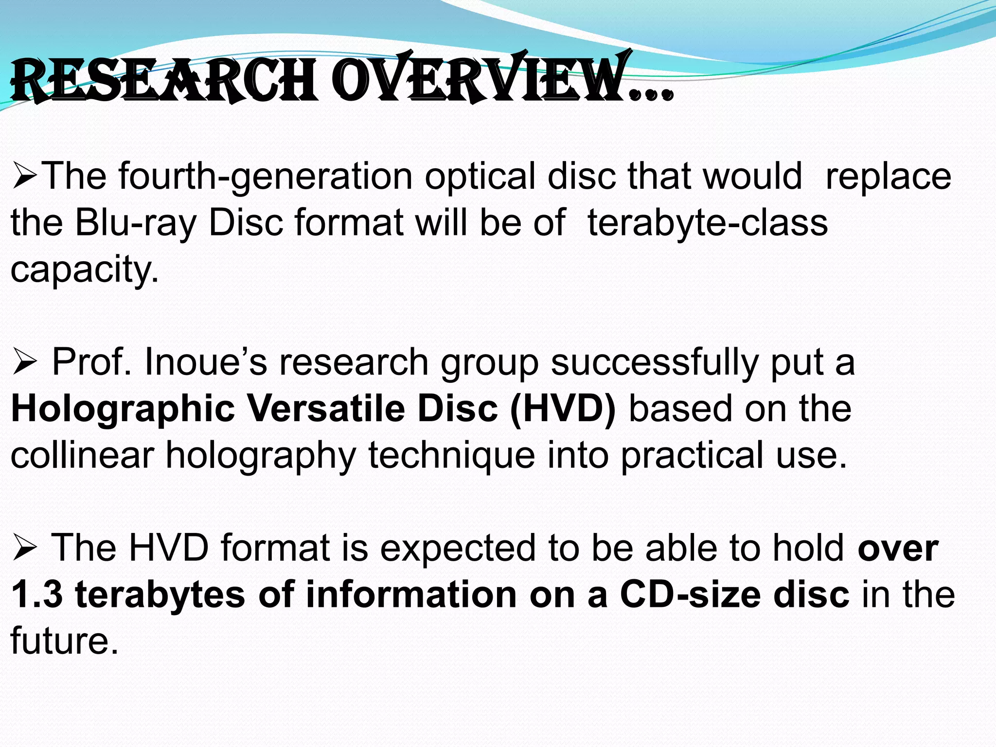 The fourth-generation optical disc that would replace
the Blu-ray Disc format will be of terabyte-class
capacity.
 Prof. Inoue’s research group successfully put a
Holographic Versatile Disc (HVD) based on the
collinear holography technique into practical use.
 The HVD format is expected to be able to hold over
1.3 terabytes of information on a CD-size disc in the
future.
ReseaRch OveRview…
 