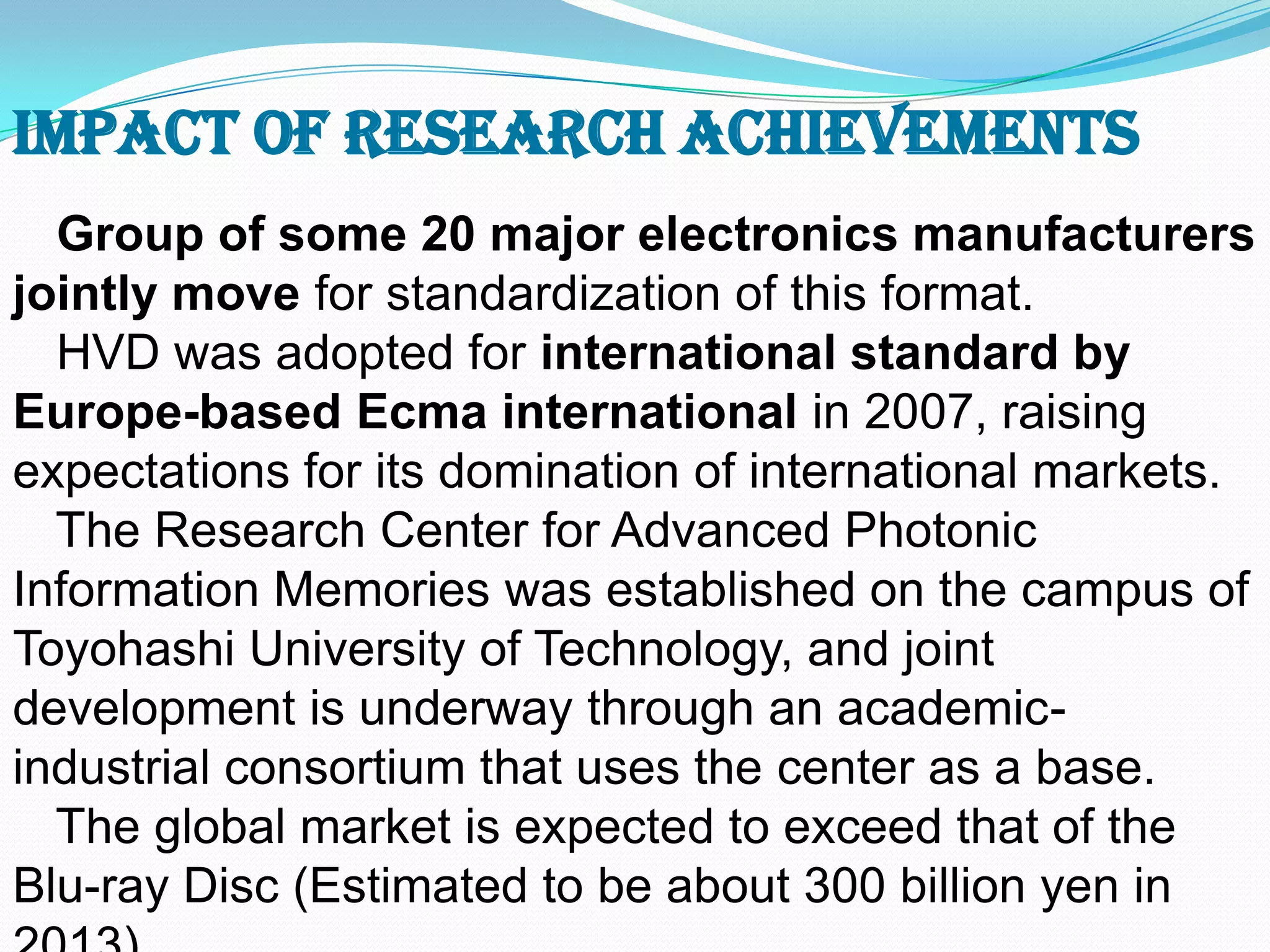 Group of some 20 major electronics manufacturers
jointly move for standardization of this format.
HVD was adopted for international standard by
Europe-based Ecma international in 2007, raising
expectations for its domination of international markets.
The Research Center for Advanced Photonic
Information Memories was established on the campus of
Toyohashi University of Technology, and joint
development is underway through an academic-
industrial consortium that uses the center as a base.
The global market is expected to exceed that of the
Blu-ray Disc (Estimated to be about 300 billion yen in
Impact of Research Achievements
 