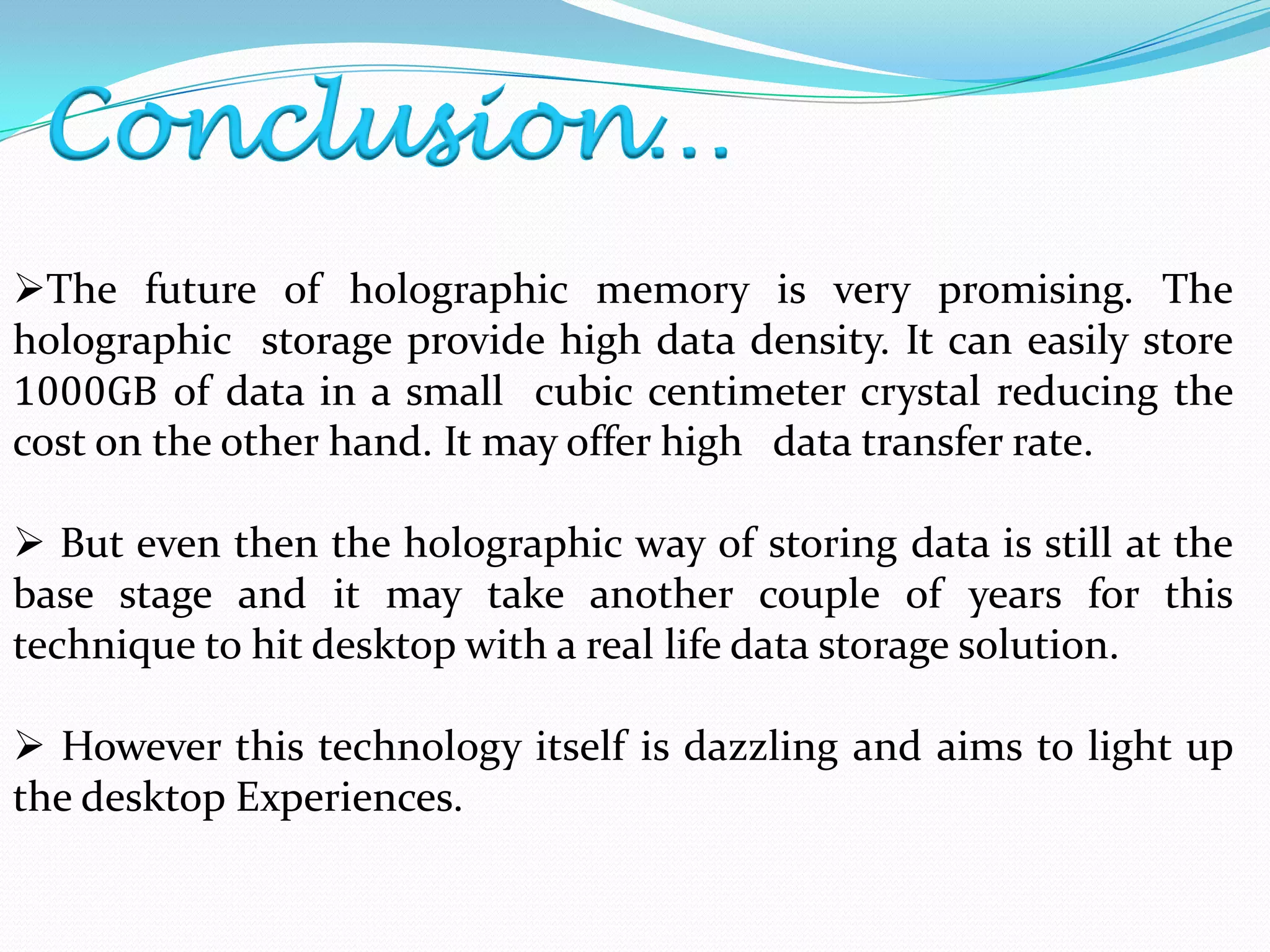 Conclusion…
The future of holographic memory is very promising. The
holographic storage provide high data density. It can easily store
1000GB of data in a small cubic centimeter crystal reducing the
cost on the other hand. It may offer high data transfer rate.
 But even then the holographic way of storing data is still at the
base stage and it may take another couple of years for this
technique to hit desktop with a real life data storage solution.
 However this technology itself is dazzling and aims to light up
the desktop Experiences.
 