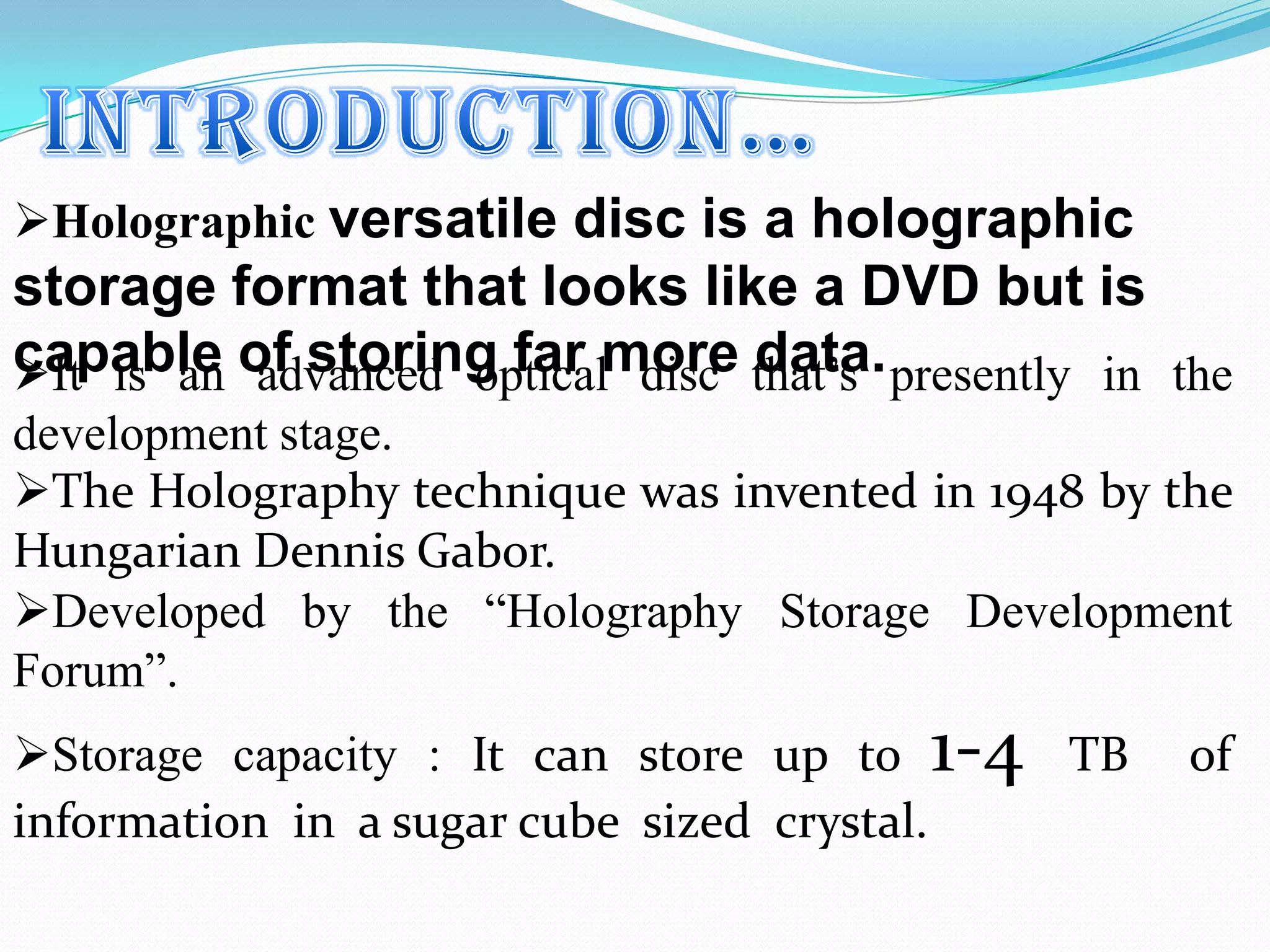 It is an advanced optical disc that’s presently in the
development stage.
The Holography technique was invented in 1948 by the
Hungarian Dennis Gabor.
Developed by the “Holography Storage Development
Forum”.
Storage capacity : It can store up to 1-4 TB of
information in a sugar cube sized crystal.
Holographic versatile disc is a holographic
storage format that looks like a DVD but is
capable of storing far more data.
 