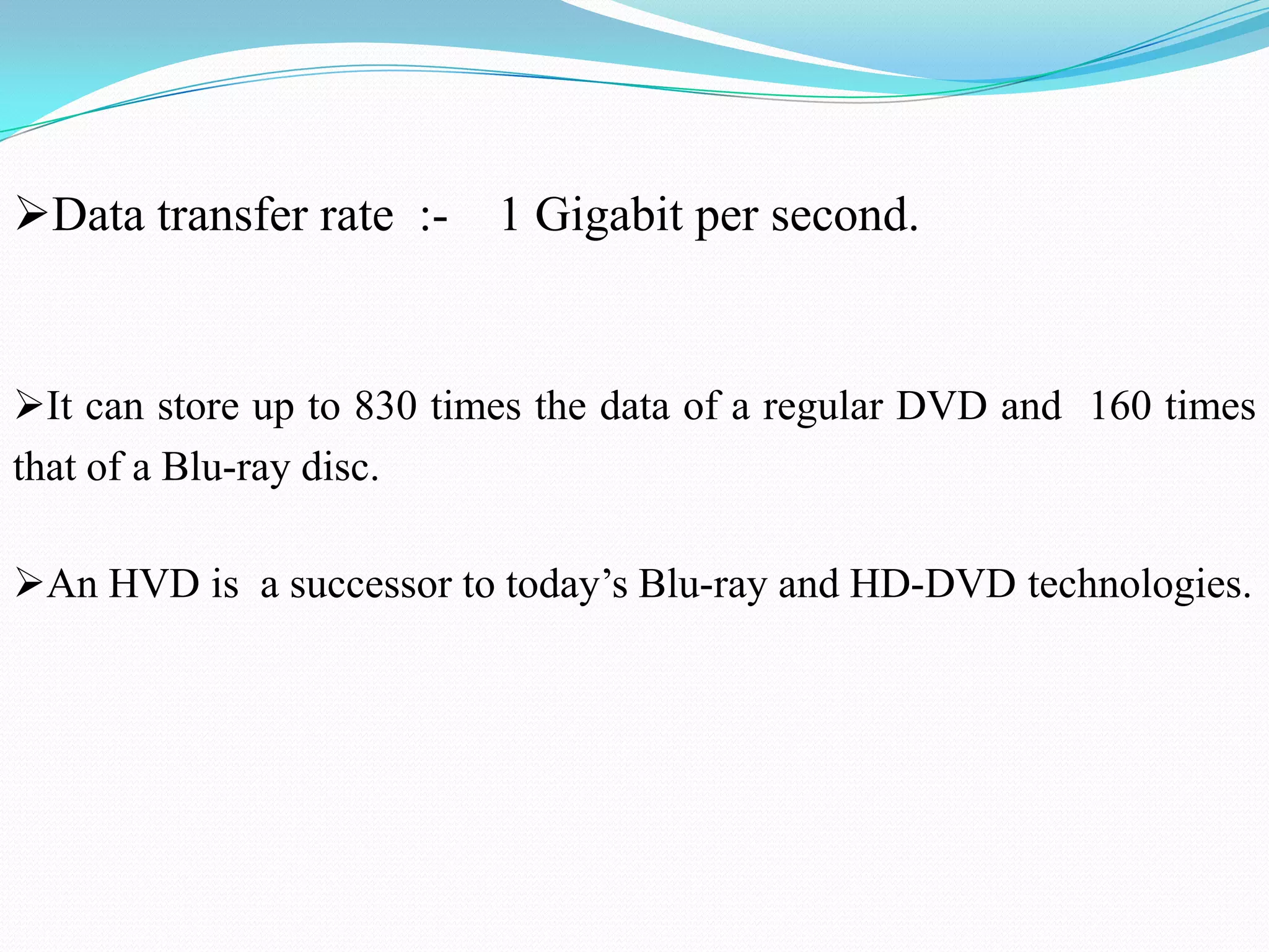 It can store up to 830 times the data of a regular DVD and 160 times
that of a Blu-ray disc.
An HVD is a successor to today’s Blu-ray and HD-DVD technologies.
Data transfer rate :- 1 Gigabit per second.
 