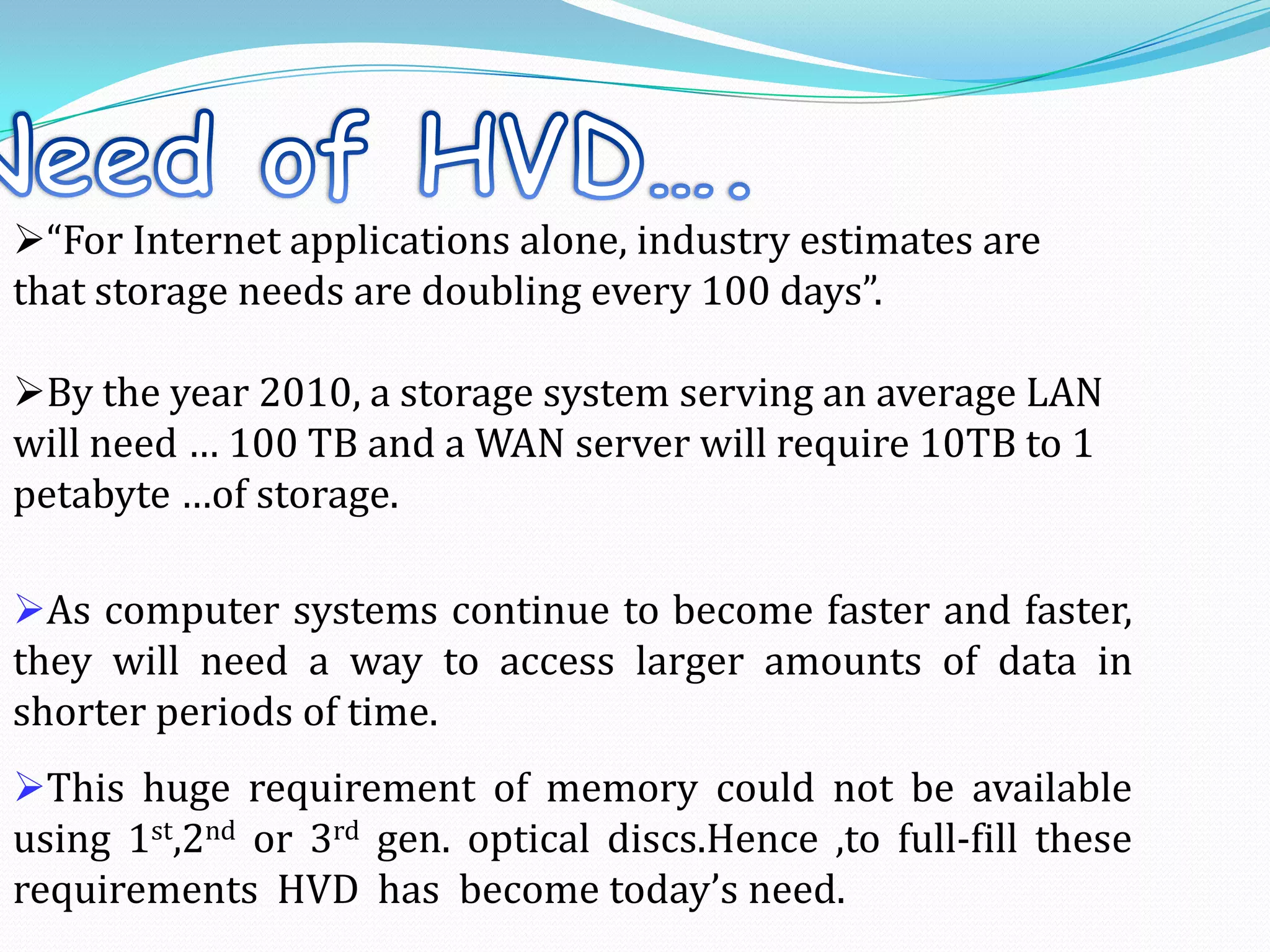 As computer systems continue to become faster and faster,
they will need a way to access larger amounts of data in
shorter periods of time.
This huge requirement of memory could not be available
using 1st,2nd or 3rd gen. optical discs.Hence ,to full-fill these
requirements HVD has become today’s need.
“For Internet applications alone, industry estimates are
that storage needs are doubling every 100 days”.
By the year 2010, a storage system serving an average LAN
will need … 100 TB and a WAN server will require 10TB to 1
petabyte …of storage.
 