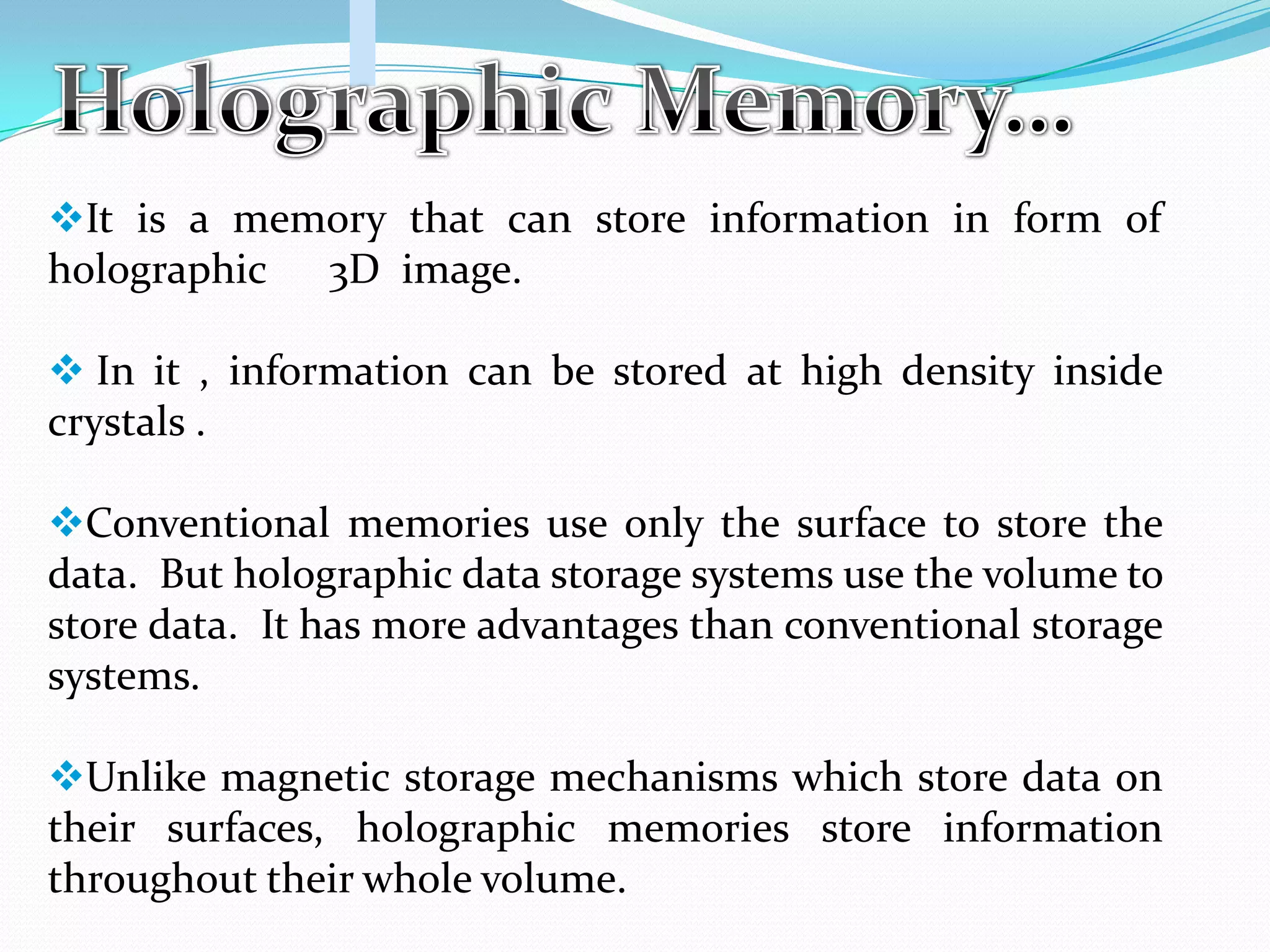 It is a memory that can store information in form of
holographic 3D image.
 In it , information can be stored at high density inside
crystals .
Conventional memories use only the surface to store the
data. But holographic data storage systems use the volume to
store data. It has more advantages than conventional storage
systems.
Unlike magnetic storage mechanisms which store data on
their surfaces, holographic memories store information
throughout their whole volume.
 