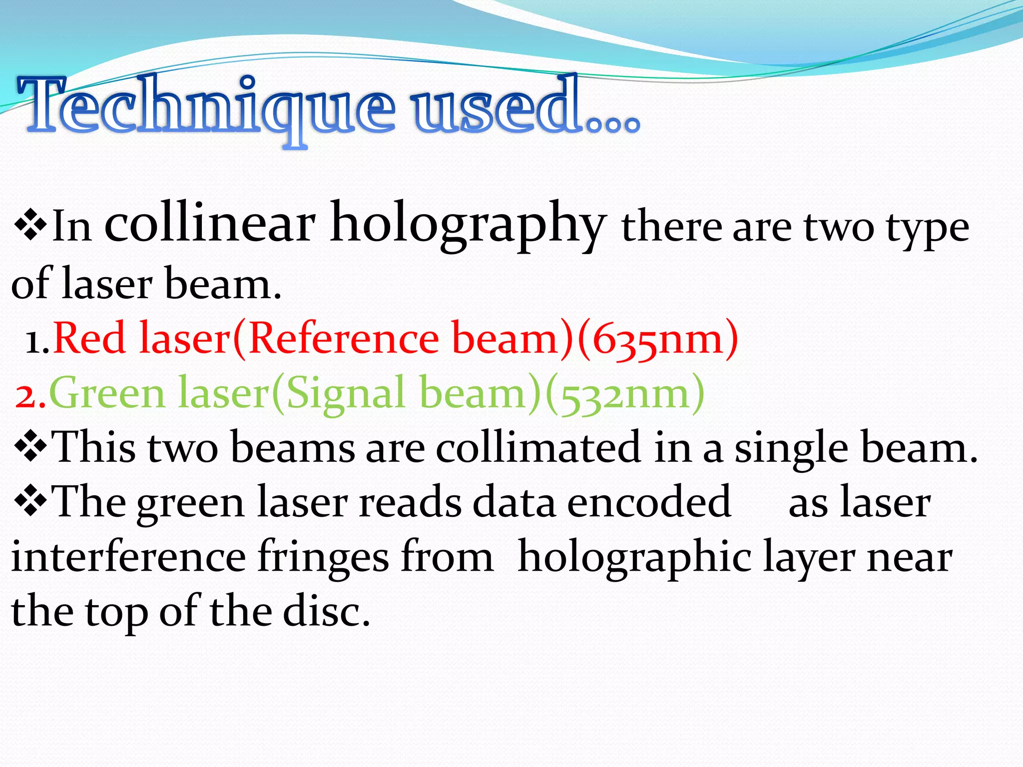 In collinear holography there are two type
of laser beam.
1.Red laser(Reference beam)(635nm)
2.Green laser(Signal beam)(532nm)
This two beams are collimated in a single beam.
The green laser reads data encoded as laser
interference fringes from holographic layer near
the top of the disc.
 