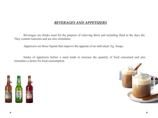 BEVERAGES AND APPETIZERS
Beverages are drinks used for the purpose of relieving thirst and including fluid in the days die.
They contain nutrients and are also stimulants.
Appetizers are those liquids that improve the appetite of an individual. Eg. Soups.
Intake of appetizers before a meal tends to increase the quantity of food consumed and also
stimulates a desire for food consumption.
 