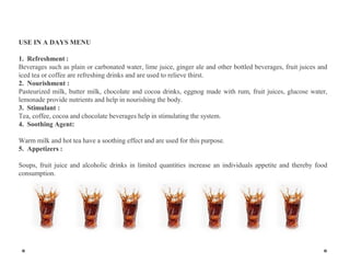 USE IN A DAYS MENU
1. Refreshment :
Beverages such as plain or carbonated water, lime juice, ginger ale and other bottled beverages, fruit juices and
iced tea or coffee are refreshing drinks and are used to relieve thirst.
2. Nourishment :
Pasteurized milk, butter milk, chocolate and cocoa drinks, eggnog made with rum, fruit juices, glucose water,
lemonade provide nutrients and help in nourishing the body.
3. Stimulant :
Tea, coffee, cocoa and chocolate beverages help in stimulating the system.
4. Soothing Agent:
Warm milk and hot tea have a soothing effect and are used for this purpose.
5. Appetizers :
Soups, fruit juice and alcoholic drinks in limited quantities increase an individuals appetite and thereby food
consumption.
 
