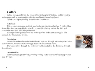Coffee:
Coffee is prepared from the beans of the coffee plant. Caffeine and flavouring
substances such as tannins determine the quality of the end products.
Coffee can be prepared by filtration and percolation.
Filtration:
This is a very common method used in the preparation of coffee. A coffee filter
is used for this purpose. Coffee powder is placed in the top part of the filter and
covered with a disc, which is perforated.
Boiling water is poured over the coffee powder and it drift through it and
extracts the flavour and aroma.
Percolation :
In this method the heated water is forced upward through a tube into the coffee
compartment. When it filters through, it extracts the coffee flavour.
The water filters through the coffee several times before the desirable strength
is obtained.
Instant coffee :
Instant coffee is prepared by pouring boiling water over instant coffee powder
in a dry cup.
 