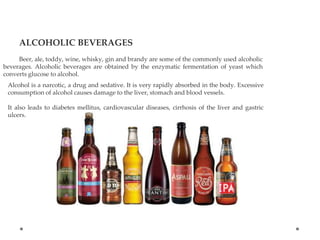 ALCOHOLIC BEVERAGES
Beer, ale, toddy, wine, whisky, gin and brandy are some of the commonly used alcoholic
beverages. Alcoholic beverages are obtained by the enzymatic fermentation of yeast which
converts glucose to alcohol.
Alcohol is a narcotic, a drug and sedative. It is very rapidly absorbed in the body. Excessive
consumption of alcohol causes damage to the liver, stomach and blood vessels.
It also leads to diabetes mellitus, cardiovascular diseases, cirrhosis of the liver and gastric
ulcers.
 
