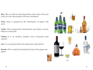 Beer :Beer is made by fermenting barley malt extract with yeast
while ale is the same product with more stimulation.
Wine : Wine is prepared by the fermentation of grapes with
yeast.
Toddy :This is prepared by fermenting the sap of palm, coconut,
Palmyra or date palm.
Whisky :It is an alcoholic distillate from a fermented mash
ofgrains.
Gin :It is an artificial drink from diluted pure ethyl alcohol.
Brandy :This is made by fermenting fruit juices like grapes and
apples.
 