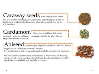 Caraway seeds have slightly sweet flavor.
It is also used in desserts, liquors, casseroles, and other foods. Caraway
is also used as a breath freshener, and it has a long tradition of use in
folk medicine.
Cardamom has a spicy-sweet taste that works
well with cinnamon and honey. Uses only a little bit for a lot of flavor.
Help in respiratory condition.
Aniseedis ground-grey to greyish brown in colour,3 to 5mm in
length, oval in shape with short stalk attached.
It is used mainly as a flavoring, culinary, household, cosmetic and medicinal.
The fruit of anise, commercially called aniseed is widely used for flavoring
curries, bread, soups, baked goods, dried figs, deserts, cream cheese, pickles,
egg dishes, non-alcoholic and alcoholic beverages.
 