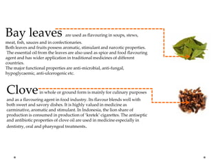 Bay leaves are used as flavouring in soups, stews,
meat, fish, sauces and in confectionaries.
Both leaves and fruits possess aromatic, stimulant and narcotic properties.
The essential oil from the leaves are also used as spice and food flavouring
agent and has wider application in traditional medicines of different
countries.
The major functional properties are anti-microbial, anti-fungal,
hypoglycaemic, anti-ulcerogenic etc.
Clovein whole or ground form is mainly for culinary purposes
and as a flavouring agent in food industry. Its flavour blends well with
both sweet and savory dishes. It is highly valued in medicine as
carminative, aromatic and stimulant. In Indonesia, the lion share of
production is consumed in production of ‘kretek’ cigarettes. The antiseptic
and antibiotic properties of clove oil are used in medicine especially in
dentistry, oral and pharyngeal treatments.
 