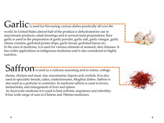 Garlicis used for flavouring various dishes practically all over the
world. In United States almost half of the produce is dehydrated for use in
mayonnaise products, salad dressings and in several meat preparations. Raw
garlic is used in the preparation of garlic powder, garlic salt, garlic vinegar, garlic
cheese croutins, garlicked potato chips, garlic bread, garlicked bacon etc.
In the area of medicine, it is used for various ailments of stomach, skin diseases. It
has wider applications in indigenous medicines and is also considered as highly
nutritive.
Saffronis used as a culinary seasoning and to colour, cottage
cheese, chicken and meat, rise, mayonnaise, liquors and cordials. It is also
used in speciality breads, cakes, confectionaries, Mughlai dishes. Saffron is
also used as a perfume in cosmetics. In medicine saffron is used in fevers,
melancholia, and enlargement of liver and spleen.
In Ayurvedic medicine it is used to heal arthritis, impotence and infertility.
It has wide range of uses in Chinese and Tibetan medicines.
 