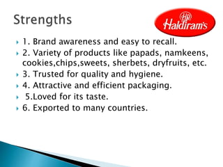  1. Brand awareness and easy to recall.
 2. Variety of products like papads, namkeens,
cookies,chips,sweets, sherbets, dryfruits, etc.
 3. Trusted for quality and hygiene.
 4. Attractive and efficient packaging.
 5.Loved for its taste.
 6. Exported to many countries.
 