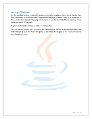 P a g e | 11
Nesting of Methods:
We discussed earlier that a method of a class can be called only by an object of that class(or class
itself, in the case of static methods) using the dot operator. However, there is an exception to
this. A method can be called by using only its name by another method of the same class. This is
known as nesting of methods.
Program illustrates the nesting of methods inside a class.
The class nesting defines one constructor and two methods, namely largest() and display(). The
method display() calls the method largest() to determine the largest of the two numbers and
then display the result.
 