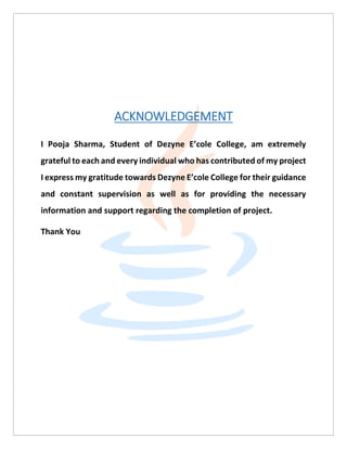 ACKNOWLEDGEMENT
I Pooja Sharma, Student of Dezyne E’cole College, am extremely
grateful to each and every individual who has contributed of my project
I express my gratitude towards Dezyne E’cole College for their guidance
and constant supervision as well as for providing the necessary
information and support regarding the completion of project.
Thank You
 