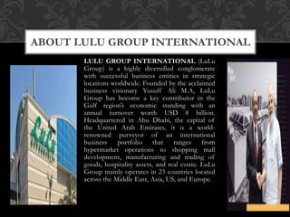 LULU GROUP INTERNATIONAL (LuLu
Group) is a highly diversified conglomerate
with successful business entities in strategic
locations worldwide. Founded by the acclaimed
business visionary Yusuff Ali M.A, LuLu
Group has become a key contributor in the
Gulf region’s economic standing with an
annual turnover worth USD 8 billion.
Headquartered in Abu Dhabi, the capital of
the United Arab Emirates, it is a world-
renowned purveyor of an international
business portfolio that ranges from
hypermarket operations to shopping mall
development, manufacturing and trading of
goods, hospitality assets, and real estate. LuLu
Group mainly operates in 23 countries located
across the Middle East, Asia, US, and Europe.
ABOUT LULU GROUP INTERNATIONAL
 