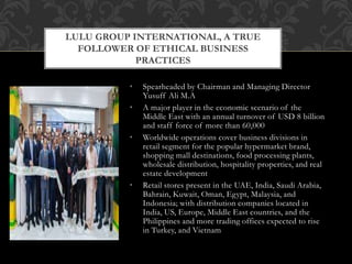 • Spearheaded by Chairman and Managing Director
Yusuff Ali M.A
• A major player in the economic scenario of the
Middle East with an annual turnover of USD 8 billion
and staff force of more than 60,000
• Worldwide operations cover business divisions in
retail segment for the popular hypermarket brand,
shopping mall destinations, food processing plants,
wholesale distribution, hospitality properties, and real
estate development
• Retail stores present in the UAE, India, Saudi Arabia,
Bahrain, Kuwait, Oman, Egypt, Malaysia, and
Indonesia; with distribution companies located in
India, US, Europe, Middle East countries, and the
Philippines and more trading offices expected to rise
in Turkey, and Vietnam
LULU GROUP INTERNATIONAL, A TRUE
FOLLOWER OF ETHICAL BUSINESS
PRACTICES
 