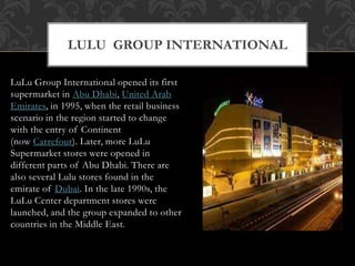 LuLu Group International opened its first
supermarket in Abu Dhabi, United Arab
Emirates, in 1995, when the retail business
scenario in the region started to change
with the entry of Continent
(now Carrefour). Later, more LuLu
Supermarket stores were opened in
different parts of Abu Dhabi. There are
also several Lulu stores found in the
emirate of Dubai. In the late 1990s, the
LuLu Center department stores were
launched, and the group expanded to other
countries in the Middle East.
LULU GROUP INTERNATIONAL
 