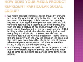    Our media product represents social groups by showing
    feeling of the way the girl may be feeling. It definitely
    represents the teenagers this is because the opening
    sequences show a girl drawing on her year book and this
    would be because she is looking back into her past, but
    then she sees a picture of her and her boyfriend which
    make her all loved up but on the next page she sees Nikhil
    holding another girl which makes her really jealous and
    really angry, it would also represent females and this
    would be because the way the protagonist seems to looks
    like she is powerful in the way she draws on the book, and
    the voice over even shows that she is the type of person
    who would go up to anyone and tell them where they
    stand, if they did something to annoy her.
   And the way it represents particular social groups is that it
    shows the different types of groups that would be made
    due to some people being popular and some being not so
    popular
 