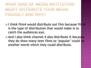 I  think film4 would distribute out film because film4
  is the type of distribution that would make is to
  catch the audiences eye.
 And I also think channel 4 also distribute it because
  they do show many teen films so ‘popular’ could be
  another movie which they could distribute.
 