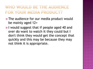  The audience for our media product would
  be mainly aged 12+
 I would suggest that if people aged 40 and
  over do want to watch it they could but I
  don't think they would get the concept that
  quickly and this may be because they may
  not think it is appropriate.
 