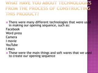  There were many different technologies that were used
  in making our opening sequence, such as:
Facebook
Word press
Camera
I movie
YouTube
I Macs
 These were the main things and soft wares that we used
  to create our opening sequence
 