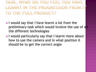 I  would say that I have learnt a lot from the
  preliminary task which would involve the use of all
  the different technologies
 I would particularly say that I learnt more about
  how to use the camera and in what position it
  should be to get the correct angle
 