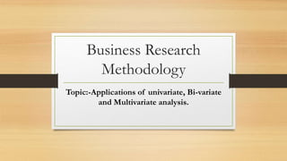 Business Research
Methodology
Topic:-Applications of univariate, Bi-variate
and Multivariate analysis.
 