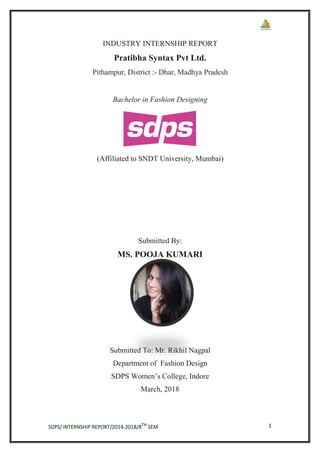 SDPS/ INTERNSHIP REPORT/2014-2018/8TH
SEM 1
INDUSTRY INTERNSHIP REPORT
Pratibha Syntax Pvt Ltd.
Pithampur, District :- Dhar, Madhya Pradesh
Bachelor in Fashion Designing
(Affiliated to SNDT University, Mumbai)
Submitted By:
MS. POOJA KUMARI
Submitted To: Mr. Rikhil Nagpal
Department of Fashion Design
SDPS Women’s College, Indore
March, 2018
 