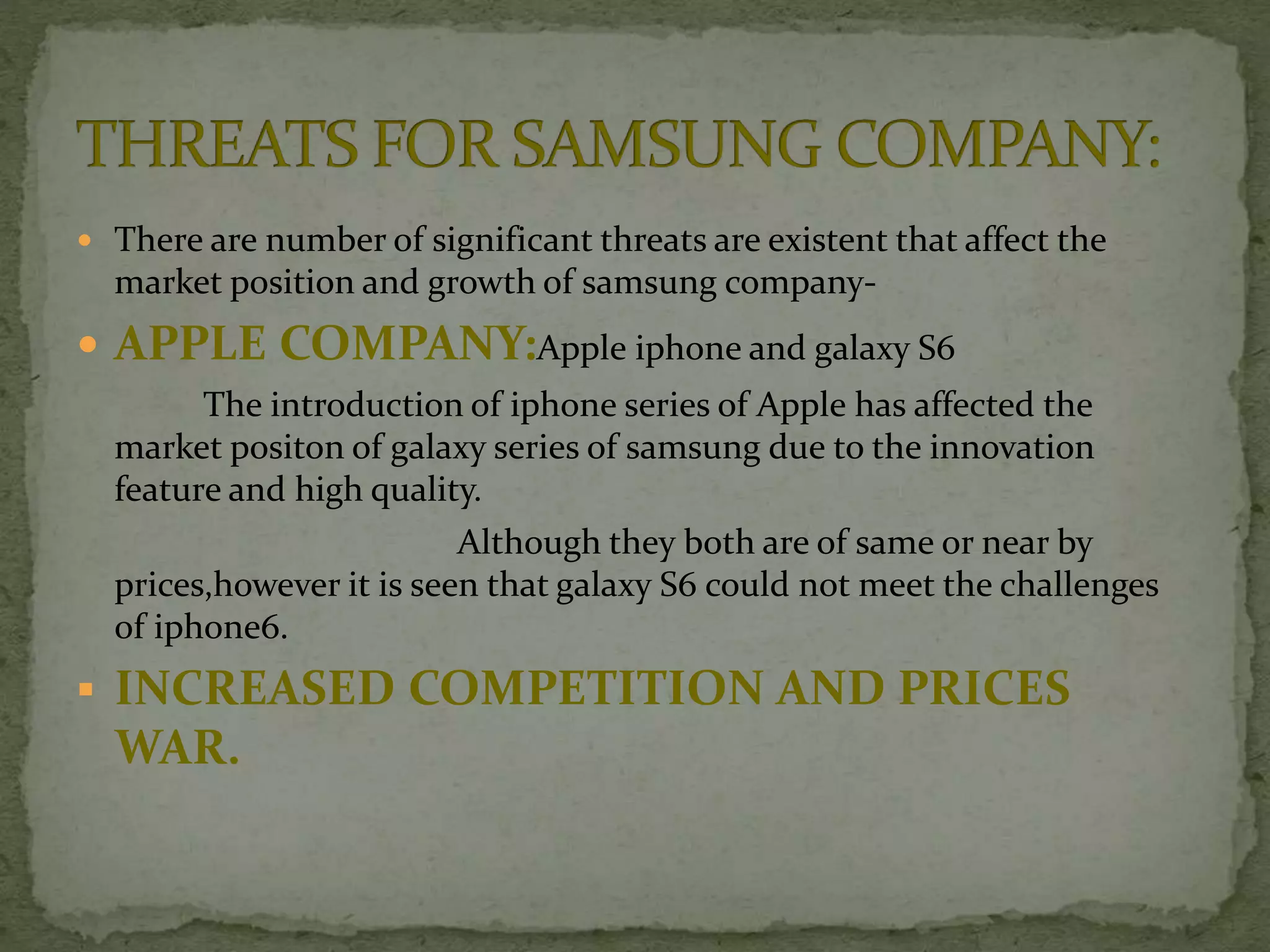  There are number of significant threats are existent that affect the
market position and growth of samsung company-
 APPLE COMPANY:Apple iphone and galaxy S6
The introduction of iphone series of Apple has affected the
market positon of galaxy series of samsung due to the innovation
feature and high quality.
Although they both are of same or near by
prices,however it is seen that galaxy S6 could not meet the challenges
of iphone6.
 INCREASED COMPETITION AND PRICES
WAR.
 