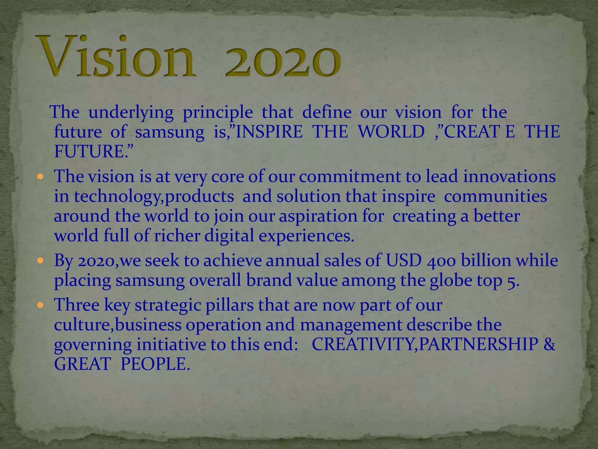 The underlying principle that define our vision for the
future of samsung is,”INSPIRE THE WORLD ,”CREAT E THE
FUTURE.”
 The vision is at very core of our commitment to lead innovations
in technology,products and solution that inspire communities
around the world to join our aspiration for creating a better
world full of richer digital experiences.
 By 2020,we seek to achieve annual sales of USD 400 billion while
placing samsung overall brand value among the globe top 5.
 Three key strategic pillars that are now part of our
culture,business operation and management describe the
governing initiative to this end: CREATIVITY,PARTNERSHIP &
GREAT PEOPLE.
 