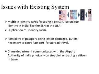 Issues with Existing System
 Multiple Identity cards for a single person. No unique
identity in India like the SSN in the USA.
 Duplication of identity cards.
 Possibility of passport being lost or damaged. But its
necessary to carry Passport for abroad travel.

 Crime department communicates with the Airport
Authority of India physically on stopping or tracing a citizen
in travel.

 