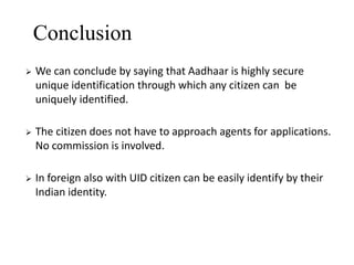 Conclusion


We can conclude by saying that Aadhaar is highly secure
unique identification through which any citizen can be
uniquely identified.



The citizen does not have to approach agents for applications.
No commission is involved.



In foreign also with UID citizen can be easily identify by their
Indian identity.

 