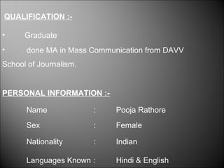 QUALIFICATION :- 
• Graduate 
• done MA in Mass Communication from DAVV 
School of Journalism. 
PERSONAL INFORMATION :- 
Name : Pooja Rathore 
Sex : Female 
Nationality : Indian 
Languages Known : Hindi & English 
 