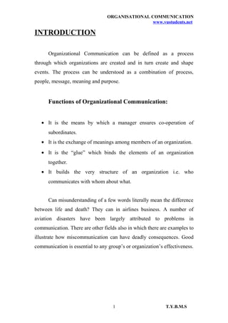 ORGANISATIONAL COMMUNICATION
www.vustudents.net
INTRODUCTION
Organizational Communication can be defined as a process
through which organizations are created and in turn create and shape
events. The process can be understood as a combination of process,
people, message, meaning and purpose.
Functions of Organizational Communication:
• It is the means by which a manager ensures co-operation of
subordinates.
• It is the exchange of meanings among members of an organization.
• It is the “glue” which binds the elements of an organization
together.
• It builds the very structure of an organization i.e. who
communicates with whom about what.
Can misunderstanding of a few words literally mean the difference
between life and death? They can in airlines business. A number of
aviation disasters have been largely attributed to problems in
communication. There are other fields also in which there are examples to
illustrate how miscommunication can have deadly consequences. Good
communication is essential to any group’s or organization’s effectiveness.
T.Y.B.M.S1
 