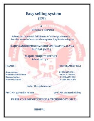 Easy selling system
(ESS)
A
PROJECT REPORT
Submitted in partial fulfillment of the requirements
For the award of master of computer Application degree
RAJIV GANDHI PROUDYOGIKI VISHWAVIDYALAYA
BHOPAL (M.P.)
MAJOR PROJECT REPORT
Submitted by:-
(NAMES) (ENROLLMENT No.)
Arun parmar 0128CA153D01
Mudasir ahmad bhat 0128CA141001
Deepak kalme 0128CA153D02
Md wasi ahmad 0128CA153D04
Under the guidance of
Prof. Mr. parmalik kumar prof. Mr. animesh dubey
PATEL COLLEGE OF SCIENCE & TECHNOLOGY (MCA),
BHOPAL
 
