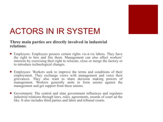ACTORS IN IR SYSTEM
Three main parties are directly involved in industrial
relations:
 Employers: Employers possess certain rights vis-à-vis labors. They have
the right to hire and fire them. Management can also affect workers’
interests by exercising their right to relocate, close or merge the factory or
to introduce technological changes.
 Employees: Workers seek to improve the terms and conditions of their
employment. They exchange views with management and voice their
grievances. They also want to share decision making powers of
management. Workers generally unite to form unions against the
management and get support from these unions.
 Government: The central and state government influences and regulates
industrial relations through laws, rules, agreements, awards of court ad the
like. It also includes third parties and labor and tribunal courts.
 
