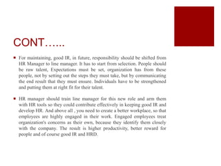 CONT…...
 For maintaining, good IR, in future, responsibility should be shifted from
HR Manager to line manager. It has to start from selection. People should
be raw talent, Expectations must be set, organization has from these
people, not by setting out the steps they must take, but by communicating
the end result that they must ensure. Individuals have to be strengthened
and putting them at right fit for their talent.
 HR manager should train line manager for this new role and arm them
with HR tools so they could contribute effectively in keeping good IR and
develop HR. And above all , you need to create a better workplace, so that
employees are highly engaged in their work. Engaged employees treat
organization's concerns as their own, because they identify them closely
with the company. The result is higher productivity, better reward for
people and of course good IR and HRD.
 