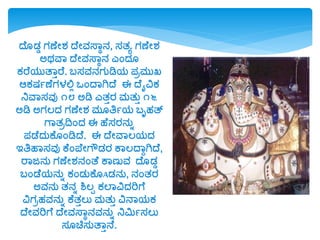 ದೆ ಡ್ಡ ಗಣೆೋಶ್ ದೆೋವಸ್ವಾನ, ಸತೂ ಗಣೆೋಶ್
ಅರ್ವವ ದೆೋವಸ್ವಾನ ಎಂದ್
ಕರೆರ್ುತವುರೆ. ಬಸವನಗುಡಿರ್ ಪಿಮುಖ್
ಆಕಷಯಣೆಗಳಲ್ಲಲ ಒಂದವಗಿದೆ ಈ ದೆೈವಿಕ
ನಿವವಸವು ೧೮ ಅಡಿ ಎತುರ ಮತುು ೧೬
ಅಡಿ ಅಗಲದ್ ಗಣೆೋಶ್ ಮ ತ್ರಯರ್ ಬೃಹತ್
ಗವತಿದ್ವಂದ್ ಈ ಹೆಸರನುಾ
ಪಡೆದ್ುಕೆ ಂಡಿದೆ. ಈ ದೆೋವವಲರ್ದ್
ಇತ್ರಹವಸವು ಕೆಂಪ್ೆೋಗೌಡ್ರ ಕವಲದವುಗಿದೆ,
ರವಜನು ಗಣೆೋಶ್ನಂತೆ ಕವಣುವ ದೆ ಡ್ಡ
ಬಂಡೆರ್ನುಾ ಕಂಡ್ುಕೆ Aಡ್ನು, ನಂತರ
ಅವನು ತನಾ ಶಿಲಪ ಕಲವವಿದ್ರಿಗೆ
ವಿಗಿಹವನುಾ ಕೆತುಲು ಮತುು ವಿನವರ್ಕ
ದೆೋವರಿಗೆ ದೆೋವಸ್ವಾನವನುಾ ನಿಮಿಯಸಲು
ಸ ಚಿಸುತವುನೆ.
 