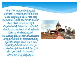 ಶ್ೃಂಗಗಿರಿ ಷಣುಮಖ್ ದೆೋವಸ್ವಾನವು
ಆರ್.ಆರ್. ನಗರದ್ ಶ್ೃಂಗಗಿರಿ ಹೆಸರಿನ
ಒಂದ್ು ಸಣಣ ಬೆಟ್ಟದ್ ಮೆೋಲೆ ಇದೆ, ಅಲ್ಲಲ
ಶ್ಂಕುಮುಖ್ ಅರ್ವವ ಮುರುಗನ್ ಮ ತ್ರಯ
ಮತುು ಪಯಜೆ ಮವಡ್ಲವಗುತುದೆ.
ಮೆೈಸ ರು ರಸ್ೆುಗೆ ಹೆ ೋಗುವ ದವರಿರ್ಲ್ಲಲ
ಸುಂದ್ರವವದ್ ಆರ್ಆರ್ ನಗರ ಕಮವನು
ನಿಮಮನುಾ ಈ ದೆೋವವಸ್ವಾನಕೆಕ
ಕರೆದೆ ರ್ುೂತುದೆ. ಡವ.ಆರ್.ಅರುಣವಚ್ಲಂ
ವಿನವೂಸಗೆ ಳಿಸಿದ್ ಈ ದೆೋವವಲರ್ವನುಾ
ಶ್ೃಂಗಗಿರಿ ಬೆಟ್ಟದ್ ಮೆೋಲೆ ೨೪೦ ಅಡಿ
ಎತುರದ್ಲ್ಲಲ ನಿಮಿಯಸಲವಗಿದೆ. ಷಣುಮಖ್
ಮತುು ಗೆ ೋಪುರದ್ ಆರು ತಲೆರ್ ಸಪಟಿಕ
ಗುಮಮಟ್ ರಚ್ನೆ ದೆೋವವಲರ್ದ್
ಸ್ೌಂದ್ರ್ಯವನುಾ ಹೆಚಿುಸುತುದೆ.
 