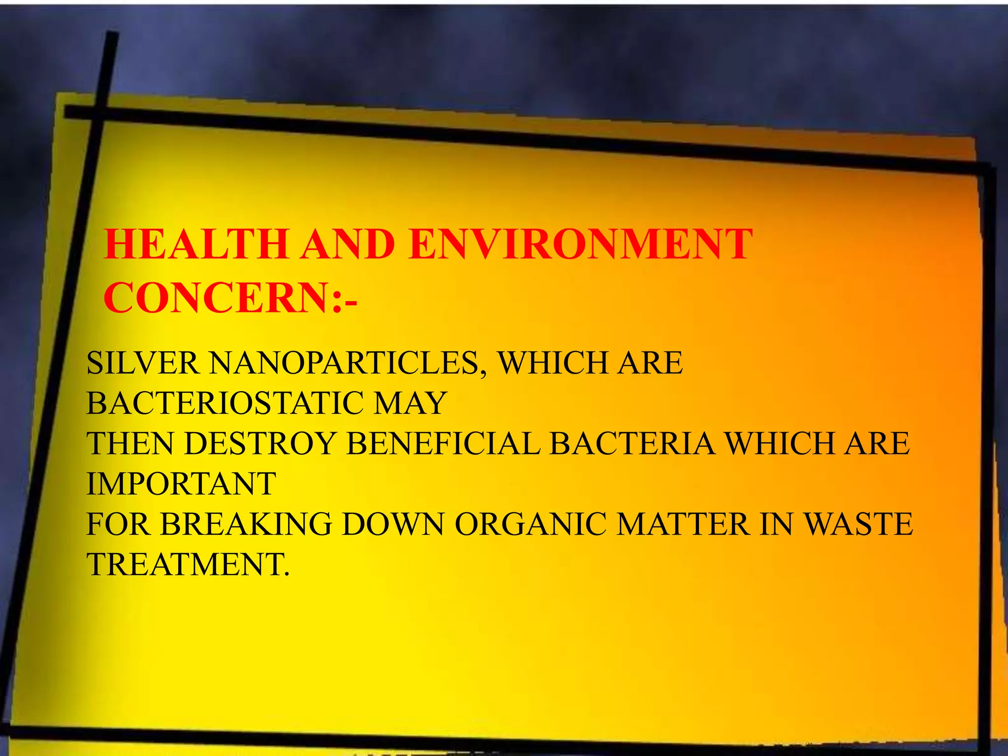 HEALTH AND ENVIRONMENT
CONCERN:SILVER NANOPARTICLES, WHICH ARE
BACTERIOSTATIC MAY
THEN DESTROY BENEFICIAL BACTERIA WHICH ARE
IMPORTANT
FOR BREAKING DOWN ORGANIC MATTER IN WASTE
TREATMENT.

 