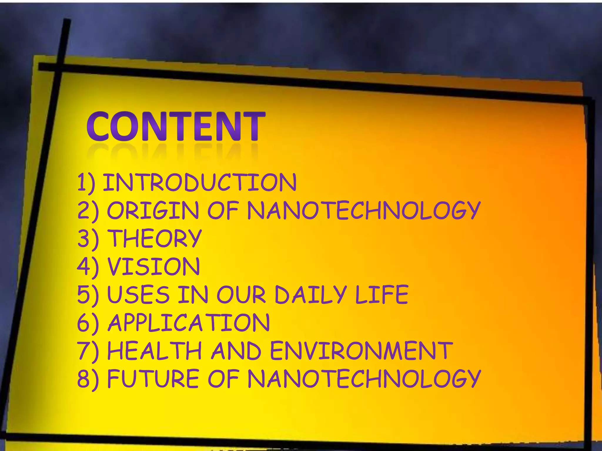 1) INTRODUCTION
2) ORIGIN OF NANOTECHNOLOGY
3) THEORY
4) VISION
5) USES IN OUR DAILY LIFE
6) APPLICATION
7) HEALTH AND ENVIRONMENT
8) FUTURE OF NANOTECHNOLOGY

 