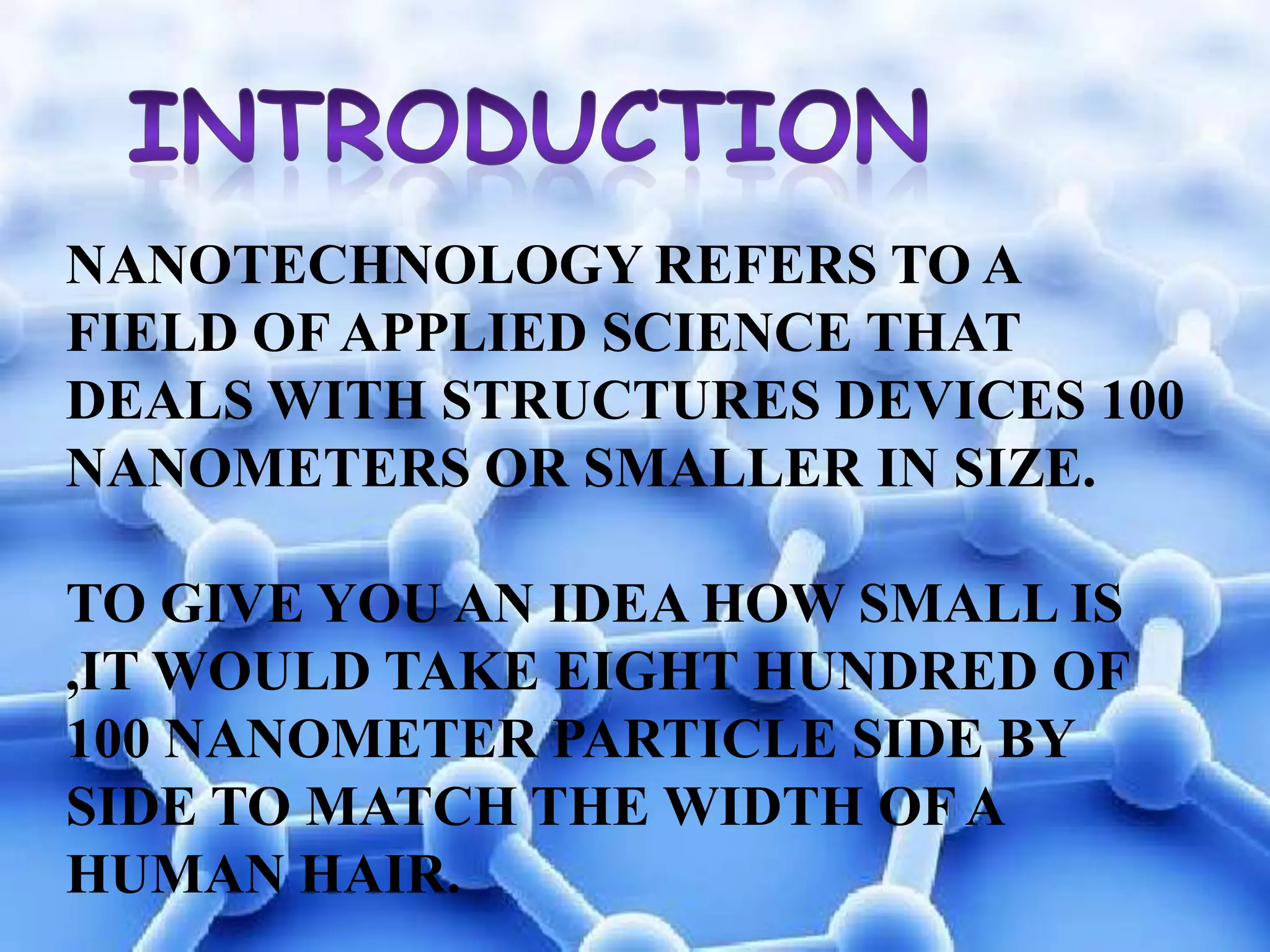 NANOTECHNOLOGY REFERS TO A
FIELD OF APPLIED SCIENCE THAT
DEALS WITH STRUCTURES DEVICES 100
NANOMETERS OR SMALLER IN SIZE.
TO GIVE YOU AN IDEA HOW SMALL IS
,IT WOULD TAKE EIGHT HUNDRED OF
100 NANOMETER PARTICLE SIDE BY
SIDE TO MATCH THE WIDTH OF A
HUMAN HAIR.

 