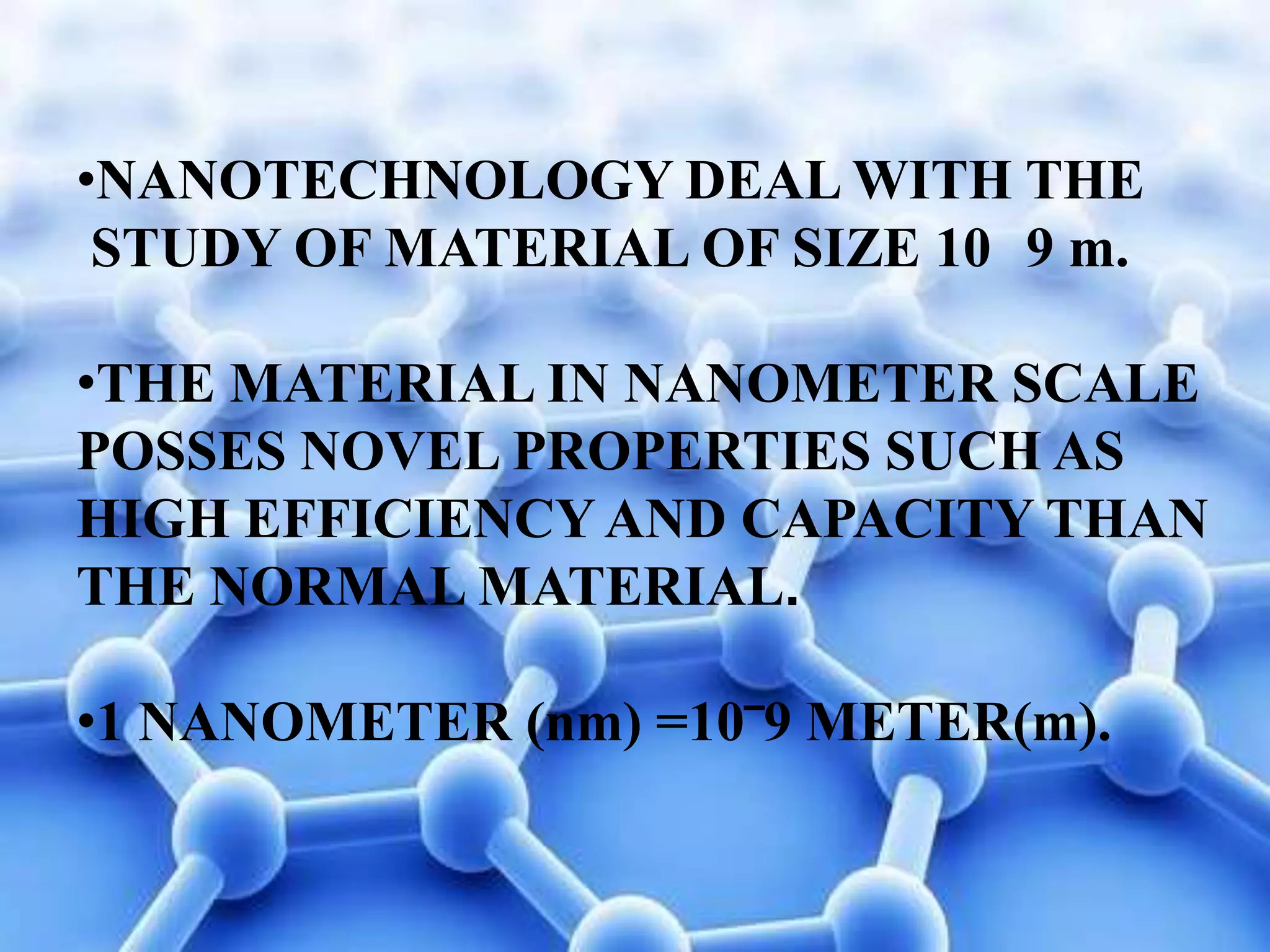 •NANOTECHNOLOGY DEAL WITH THE
STUDY OF MATERIAL OF SIZE 10 9 m.
•THE MATERIAL IN NANOMETER SCALE
POSSES NOVEL PROPERTIES SUCH AS
HIGH EFFICIENCY AND CAPACITY THAN
THE NORMAL MATERIAL.
•1 NANOMETER (nm) =10‾9 METER(m).

 
