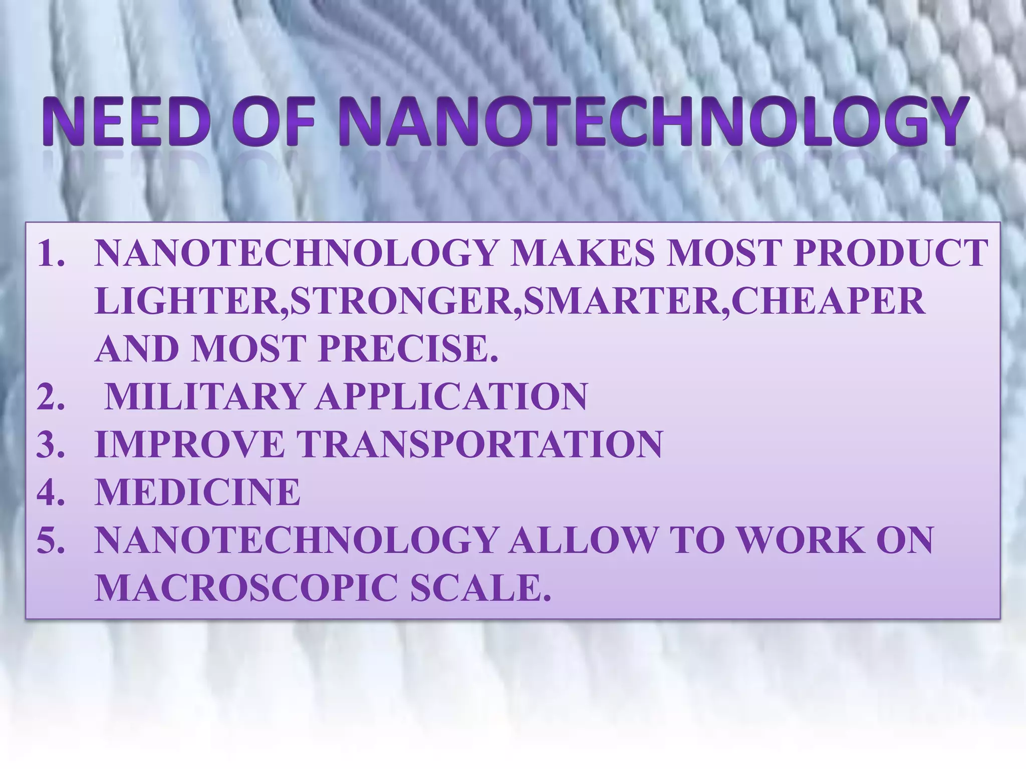 1. NANOTECHNOLOGY MAKES MOST PRODUCT
LIGHTER,STRONGER,SMARTER,CHEAPER
AND MOST PRECISE.
2. MILITARY APPLICATION
3. IMPROVE TRANSPORTATION
4. MEDICINE
5. NANOTECHNOLOGY ALLOW TO WORK ON
MACROSCOPIC SCALE.

 