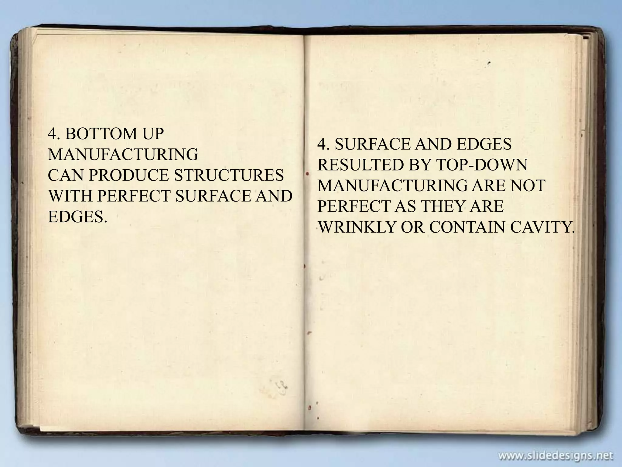 4. BOTTOM UP
MANUFACTURING
CAN PRODUCE STRUCTURES
WITH PERFECT SURFACE AND
EDGES.

4. SURFACE AND EDGES
RESULTED BY TOP-DOWN
MANUFACTURING ARE NOT
PERFECT AS THEY ARE
WRINKLY OR CONTAIN CAVITY.

 