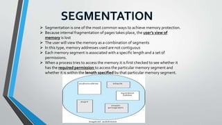  Segmentation is one of the most common ways to achieve memory protection.
 Because internal fragmentation of pages takes place, the user’s view of
memory is lost
 The user will view the memory as a combination of segments
 In this type, memory addresses used are not contiguous
 Each memory segment is associated with a specific length and a set of
permissions.
 When a process tries to access the memory it is first checked to see whether it
has the required permission to access the particular memory segment and
whether it is within the length specified by that particular memory segment.
 