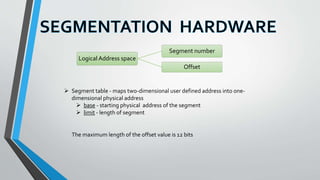  Segment table - maps two-dimensional user defined address into one-
dimensional physical address
 base - starting physical address of the segment
 limit - length of segment
Logical Address space
Segment number
Offset
The maximum length of the offset value is 12 bits
 