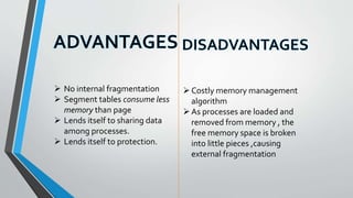  No internal fragmentation
 Segment tables consume less
memory than page
 Lends itself to sharing data
among processes.
 Lends itself to protection.
Costly memory management
algorithm
As processes are loaded and
removed from memory , the
free memory space is broken
into little pieces ,causing
external fragmentation
 